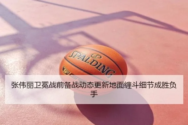 张伟丽卫冕战前备战动态更新地面缠斗细节成胜负手
