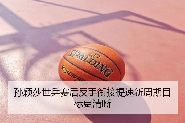 孙颖莎世乒赛后反手衔接提速新周期目标更清晰