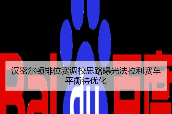 汉密尔顿排位赛调校思路曝光法拉利赛车平衡待优化