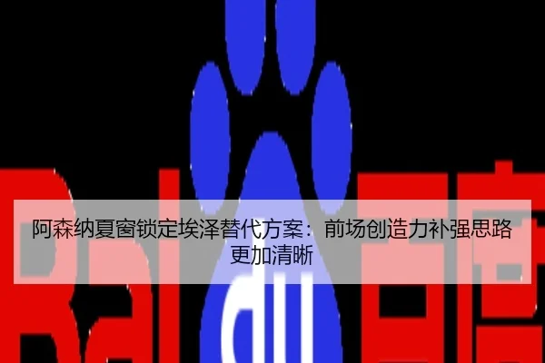 阿森纳夏窗锁定埃泽替代方案：前场创造力补强思路更加清晰