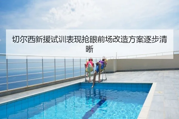 切尔西新援试训表现抢眼前场改造方案逐步清晰
