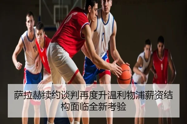 萨拉赫续约谈判再度升温利物浦薪资结构面临全新考验