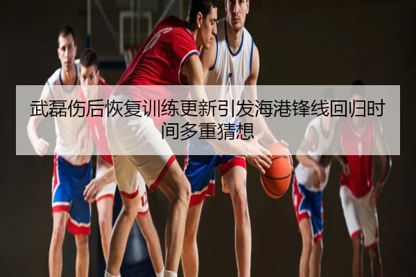 武磊伤后恢复训练更新引发海港锋线回归时间多重猜想