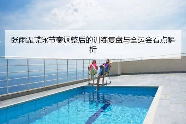 张雨霏蝶泳节奏调整后的训练复盘与全运会看点解析