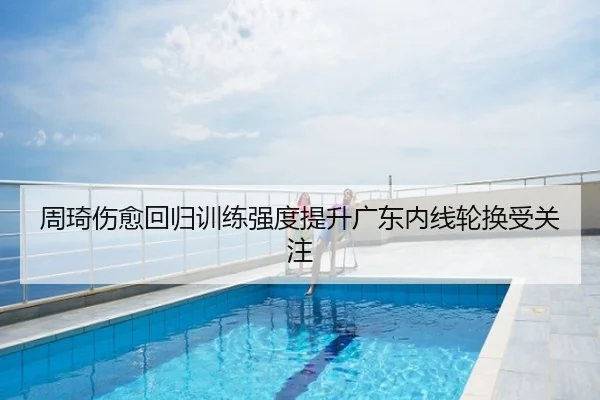 周琦伤愈回归训练强度提升广东内线轮换受关注